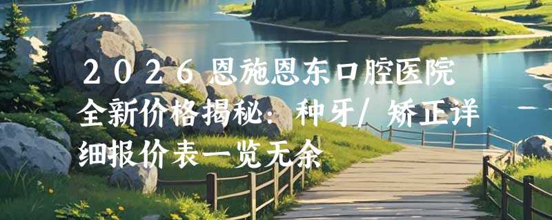 2026恩施恩东口腔医院全新价格揭秘：种牙/矫正详细报价表一览无余
