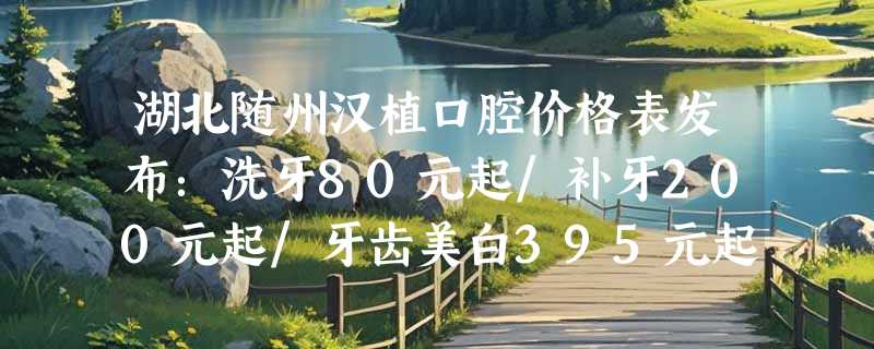 湖北随州汉植口腔价格表发布：洗牙80元起/补牙200元起/牙齿美白395元起，赶快来了解！