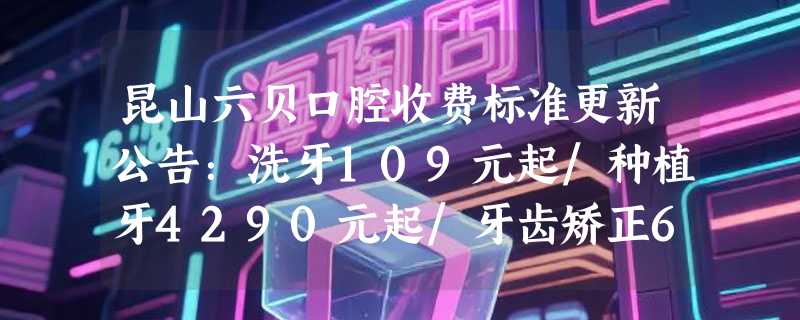 昆山六贝口腔收费标准更新公告：洗牙109元起/种植牙4290元起/牙齿矫正6788元起！