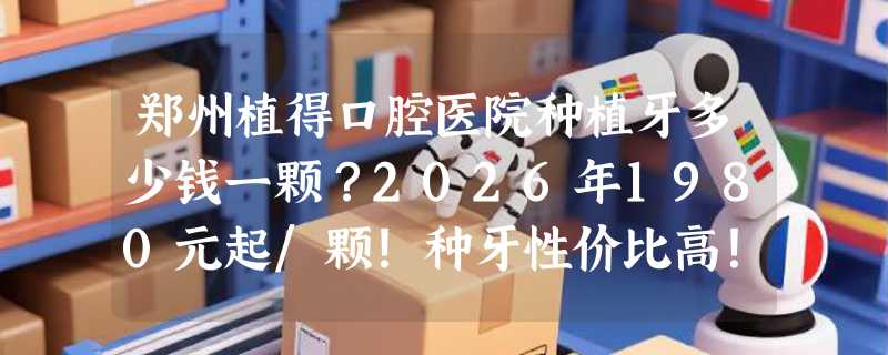 郑州植得口腔医院种植牙多少钱一颗？2026年1980元起/颗！种牙性价比高！