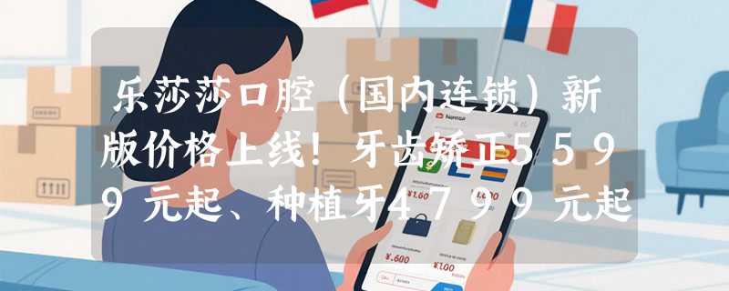 乐莎莎口腔（国内连锁）新版价格上线！牙齿矫正5599元起、种植牙4799元起、烤瓷牙3199元起！
