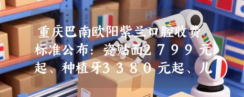 重庆巴南欧阳紫兰口腔收费标准公布：瓷贴面2799元起、种植牙3380元起、儿童正畸6800元起！