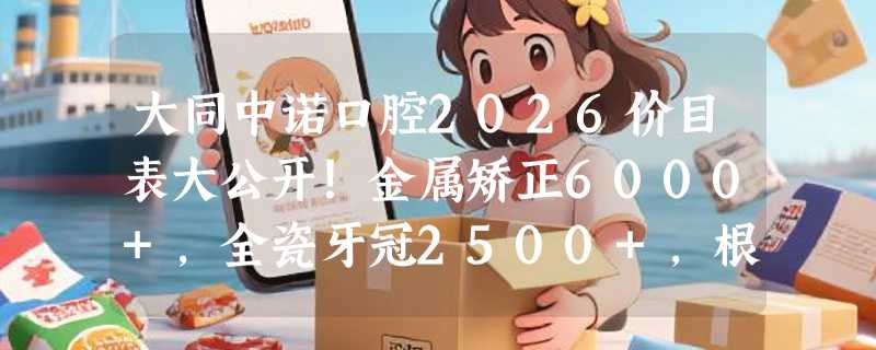 大同中诺口腔2026价目表大公开！金属矫正6000+，全瓷牙冠2500+，根管治疗500+超值优惠！