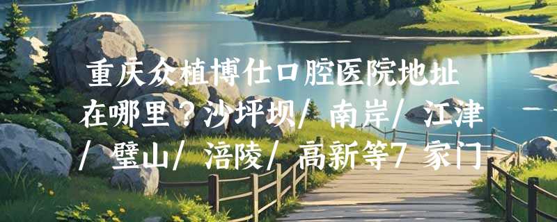 重庆众植博仕口腔医院地址在哪里？沙坪坝/南岸/江津/璧山/涪陵/高新等7家门店一览