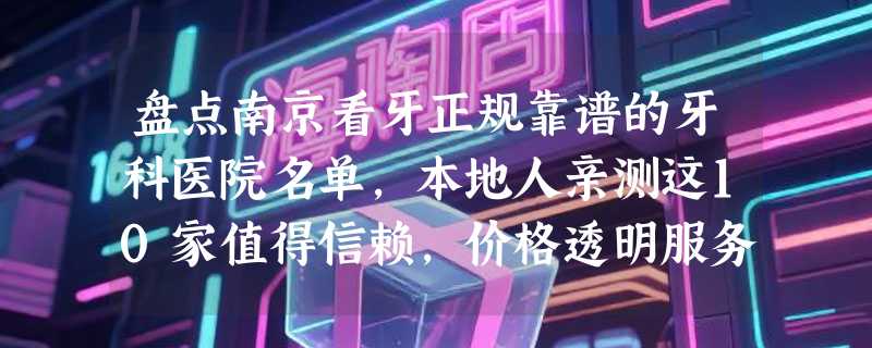 盘点南京看牙正规靠谱的牙科医院名单，本地人亲测这10家值得信赖，价格透明服务好