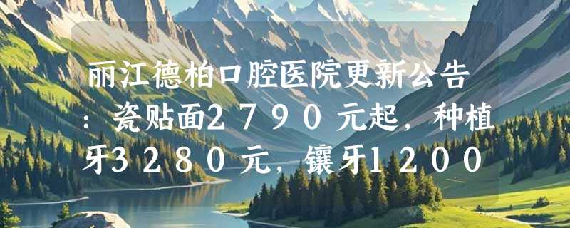 丽江德柏口腔医院更新公告：瓷贴面2790元起，种植牙3280元，镶牙1200元，快来体验！