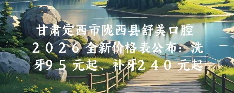 甘肃定西市陇西县舒美口腔2026全新价格表公布：洗牙95元起、补牙240元起、牙齿美白420元起
