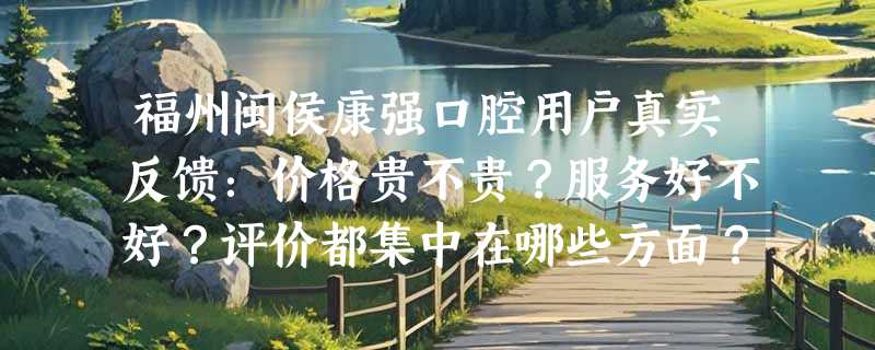 福州闽侯康强口腔用户真实反馈：价格贵不贵？服务好不好？评价都集中在哪些方面？