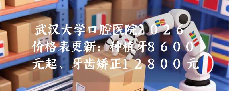 武汉大学口腔医院2026价格表更新：种植牙8600元起、牙齿矫正12800元起、镶牙998元起