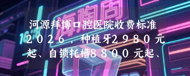 河源拜博口腔医院收费标准2026，种植牙2980元起、自锁托槽8800元起、全瓷牙1500元起