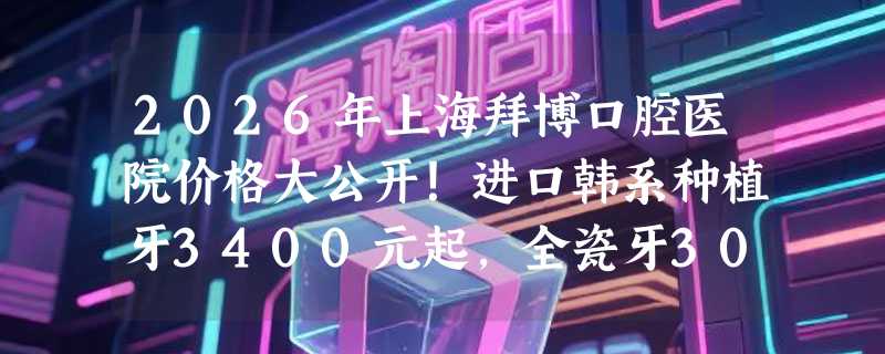 2026年上海拜博口腔医院价格大公开！进口韩系种植牙3400元起，全瓷牙3000元起，超值优惠！
