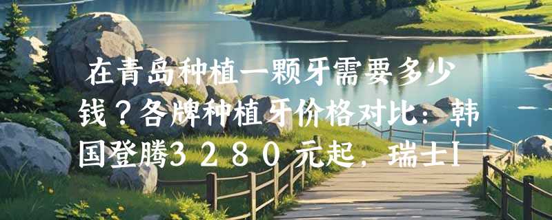 在青岛种植一颗牙需要多少钱？各牌种植牙价格对比：韩国登腾3280元起，瑞士ITI9800起！