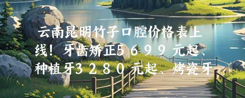 云南昆明竹子口腔价格表上线！牙齿矫正5699元起、种植牙3280元起、烤瓷牙3299元起