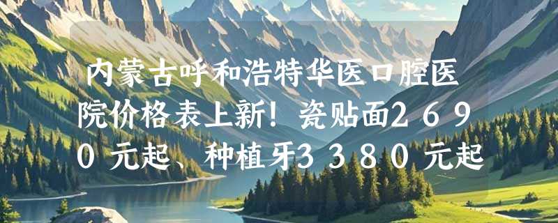 内蒙古呼和浩特华医口腔医院价格表上新！瓷贴面2690元起、种植牙3380元起、镶牙1250元起