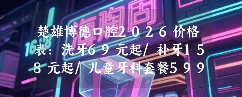 楚雄博德口腔2026价格表：洗牙69元起/补牙158元起/儿童牙科套餐599元起，关爱每一颗牙齿！