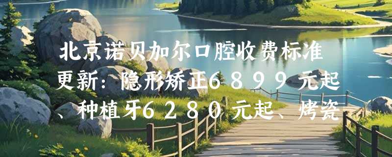 北京诺贝加尔口腔收费标准更新：隐形矫正6899元起、种植牙6280元起、烤瓷牙冠2899元起！