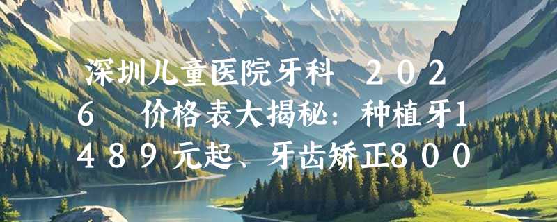 深圳儿童医院牙科 2026 价格表大揭秘：种植牙1489元起、牙齿矫正8000元起、瓷贴面1898