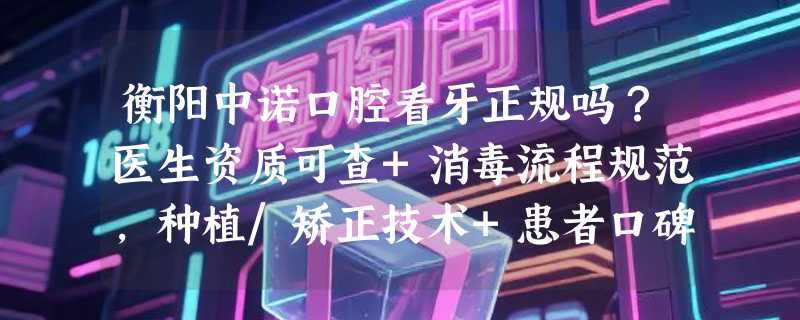 衡阳中诺口腔看牙正规吗？医生资质可查+消毒流程规范，种植/矫正技术+患者口碑双在线