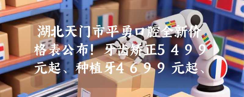 湖北天门市平勇口腔全新价格表公布！牙齿矫正5499元起、种植牙4699元起、烤瓷牙3099元起！