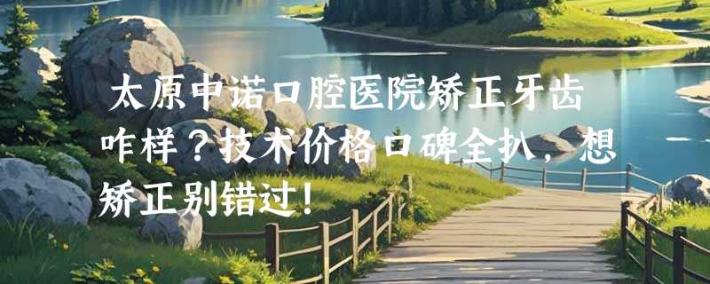 太原中诺口腔医院矫正牙齿咋样？技术价格口碑全扒，想矫正别错过！