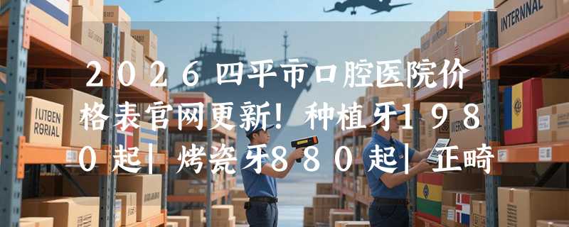 2026四平市口腔医院价格表官网更新！种植牙1980起|烤瓷牙880起|正畸6800起，集采**加持