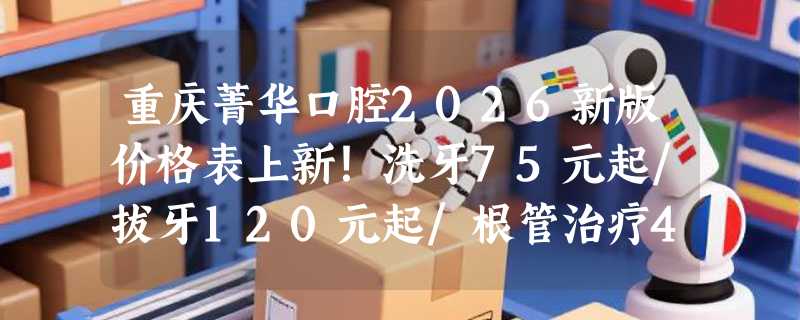 重庆菁华口腔2026新版价格表上新！洗牙75元起/拔牙120元起/根管治疗450元起！