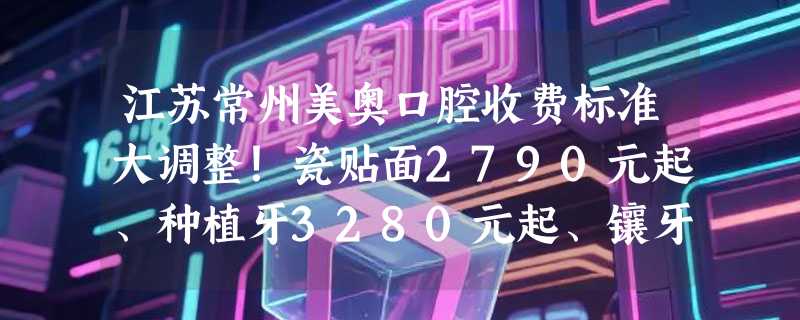 江苏常州美奥口腔收费标准大调整！瓷贴面2790元起、种植牙3280元起、镶牙服务1200元起