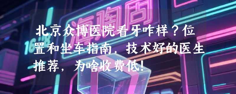北京众博医院看牙咋样？位置和坐车指南，技术好的医生推荐，为啥收费低！