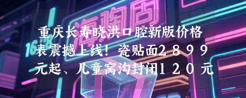 重庆长寿晓洪口腔新版价格表震撼上线！瓷贴面2899元起、儿童窝沟封闭120元起/颗！
