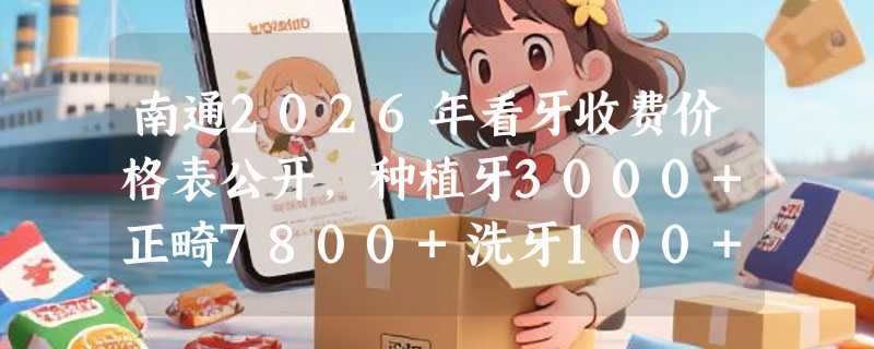 南通2026年看牙收费价格表公开，种植牙3000+正畸7800+洗牙100+都划算！
