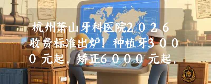 杭州萧山牙科医院2026收费标准出炉！种植牙3000元起，矫正6000元起，补牙300元起，价格透明