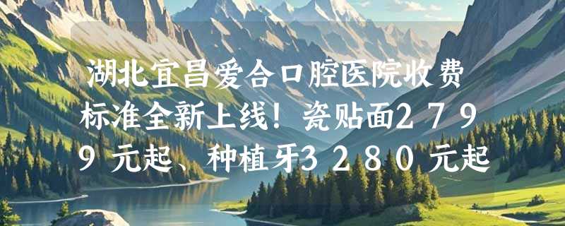 湖北宜昌爱合口腔医院收费标准全新上线！瓷贴面2799元起、种植牙3280元起、镶牙1200元起！