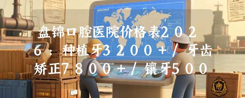 盘锦口腔医院价格表2026：种植牙3200+/牙齿矫正7800+/镶牙500+/洗牙120+