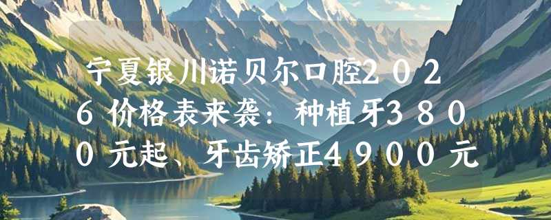 宁夏银川诺贝尔口腔2026价格表来袭：种植牙3800元起、牙齿矫正4900元起、冷光美白2000元起