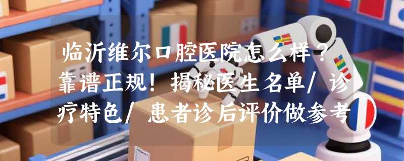 临沂维尔口腔医院怎么样？靠谱正规！揭秘医生名单/诊疗特色/患者诊后评价做参考~