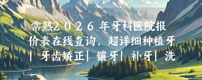 常熟2026年牙科医院报价表在线查询，超详细种植牙|牙齿矫正|镶牙|补牙|洗牙|拔牙价格一览