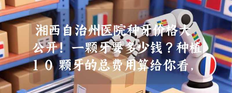 湘西自治州医院种牙价格大公开！一颗牙要多少钱？种植10颗牙的总费用算给你看，建议收藏！
