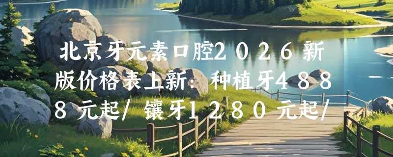北京牙元素口腔2026新版价格表上新：种植牙4888元起/镶牙1280元起/儿童牙科治疗890元起！