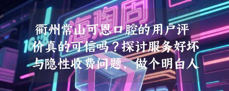 衢州常山可恩口腔的用户评价真的可信吗？探讨服务好坏与隐性收费问题，做个明白人！