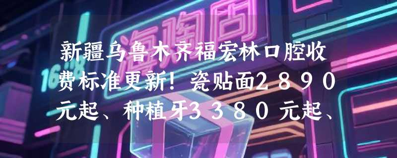 新疆乌鲁木齐福宏林口腔收费标准更新！瓷贴面2890元起、种植牙3380元起、镶牙1250元起！