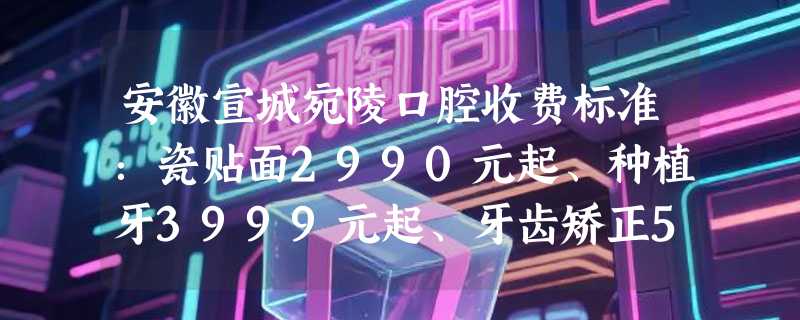 安徽宣城宛陵口腔收费标准：瓷贴面2990元起、种植牙3999元起、牙齿矫正5699元起，快来体验！
