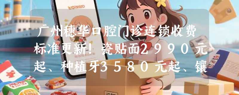 广州穗华口腔门诊连锁收费标准更新！瓷贴面2990元起、种植牙3580元起、镶牙1300元起