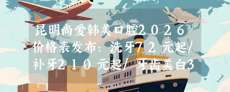 昆明尚爱韩美口腔2026价格表发布：洗牙72元起/补牙210元起/牙齿美白375元起！