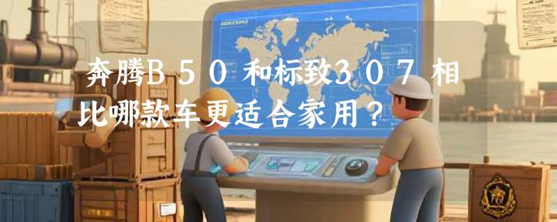 奔腾B50和标致307相比哪款车更适合家用？