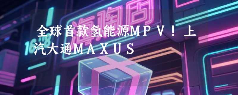 全球首款氢能源MPV！上汽大通MAXUS