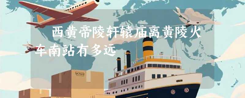 陜西黄帝陵轩辕庙离黄陵火车南站有多远