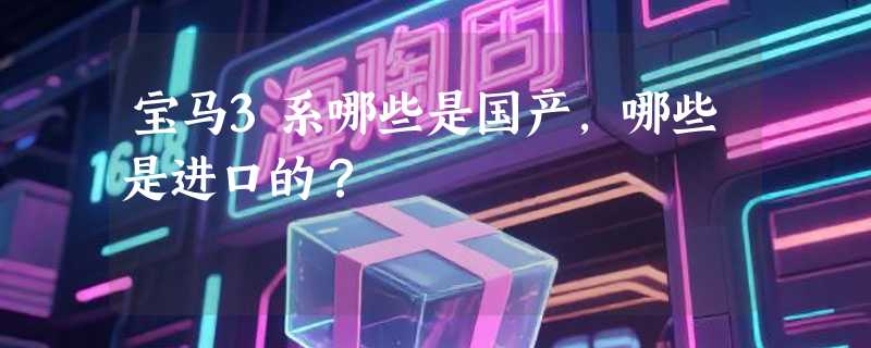 宝马3系哪些是国产，哪些是进口的？