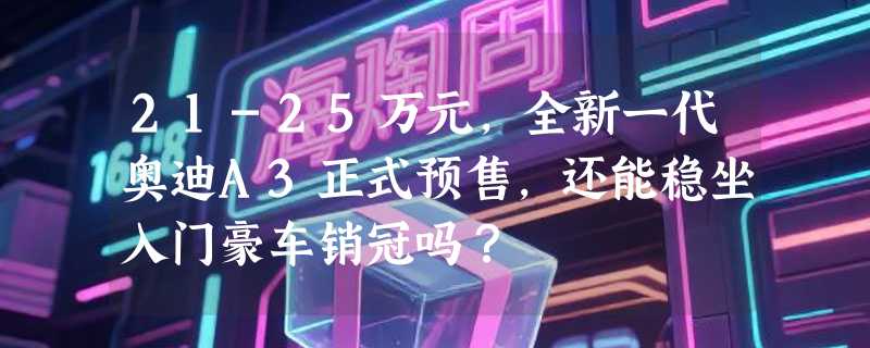 21-25万元，全新一代奥迪A3正式预售，还能稳坐入门豪车销冠吗？