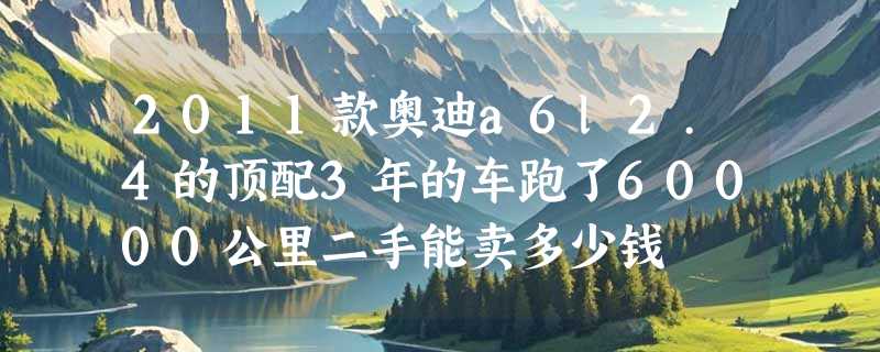 2011款奥迪a6l2.4的顶配3年的车跑了60000公里二手能卖多少钱