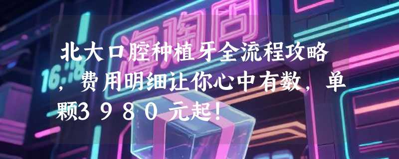 北大口腔种植牙全流程攻略，费用明细让你心中有数，单颗3980元起！